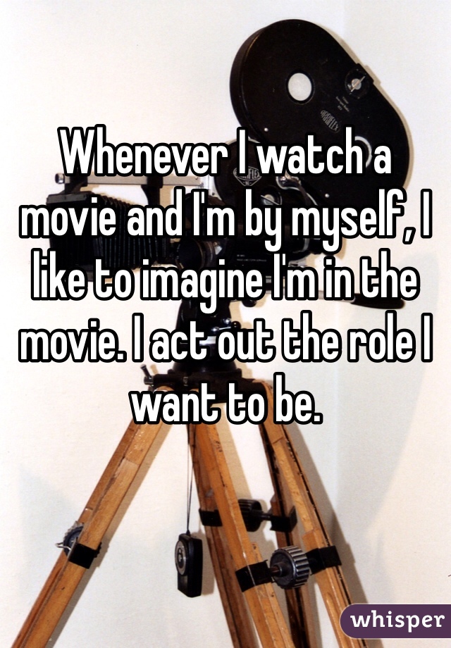

Whenever I watch a movie and I'm by myself, I like to imagine I'm in the movie. I act out the role I want to be.