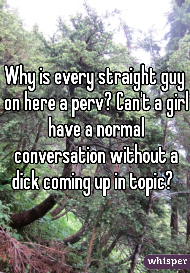 Why is every straight guy on here a perv? Can't a girl have a normal conversation without a dick coming up in topic?  