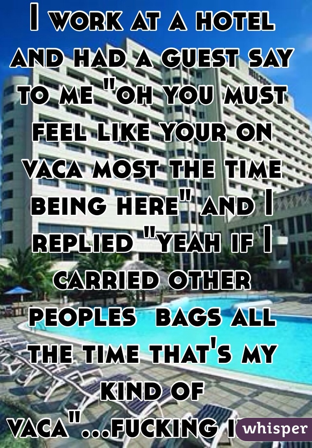 I work at a hotel and had a guest say to me "oh you must feel like your on vaca most the time being here" and I replied "yeah if I carried other peoples  bags all the time that's my kind of vaca"...fucking idiot