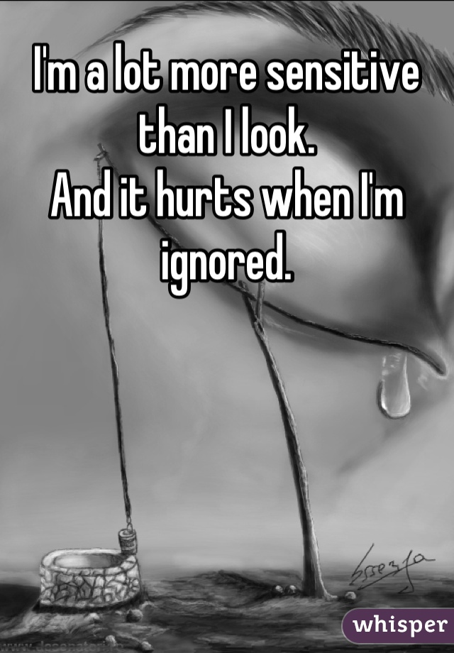 I'm a lot more sensitive than I look. 
And it hurts when I'm ignored.
