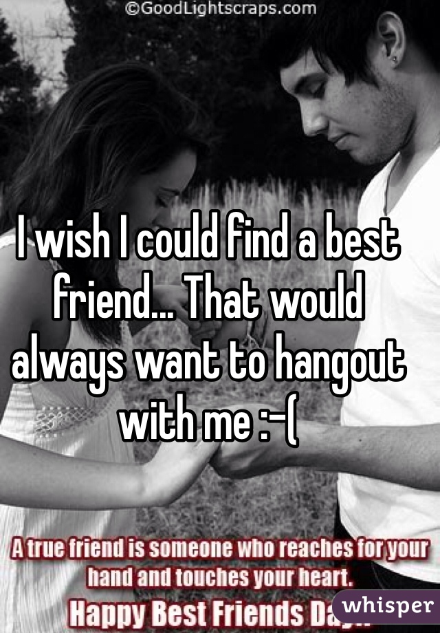 I wish I could find a best friend... That would always want to hangout with me :-(