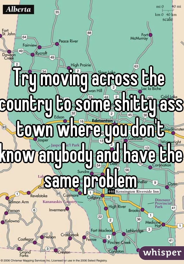 Try moving across the country to some shitty ass town where you don't know anybody and have the same problem