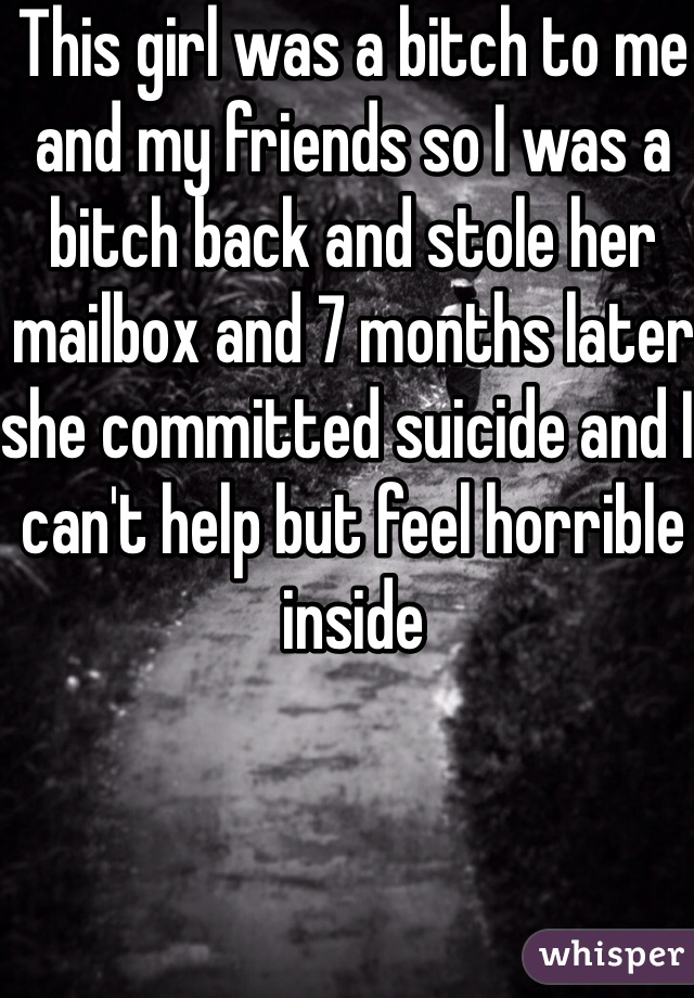 This girl was a bitch to me and my friends so I was a bitch back and stole her mailbox and 7 months later she committed suicide and I can't help but feel horrible inside 
