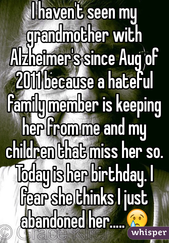 I haven't seen my grandmother with Alzheimer's since Aug of 2011 because a hateful family member is keeping her from me and my children that miss her so. Today is her birthday. I fear she thinks I just abandoned her.....😢