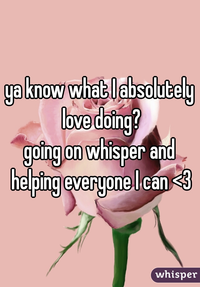 ya know what I absolutely love doing?
going on whisper and helping everyone I can <3