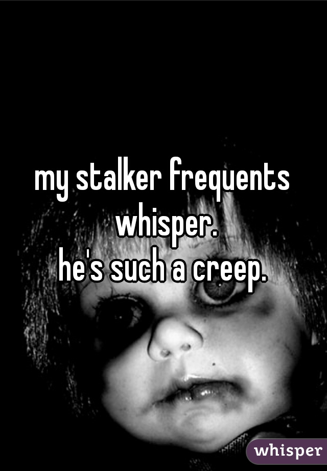 my stalker frequents whisper.
he's such a creep.