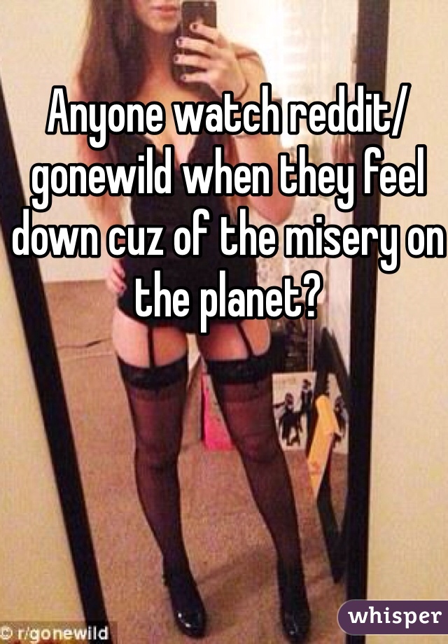 Anyone watch reddit/gonewild when they feel down cuz of the misery on the planet?