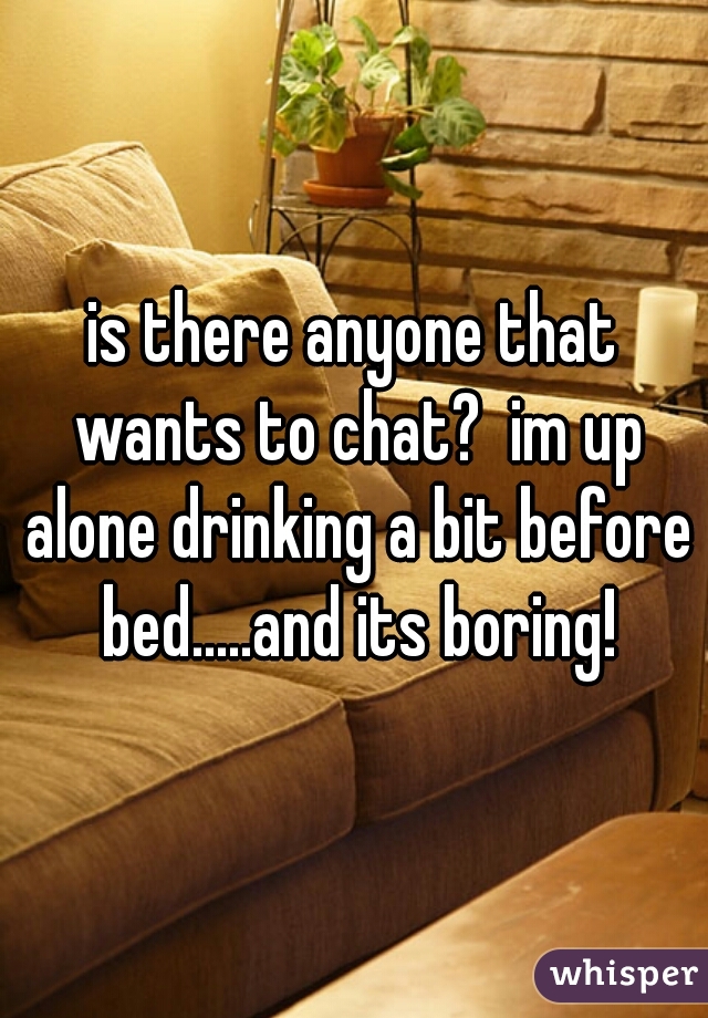 is there anyone that wants to chat?  im up alone drinking a bit before bed.....and its boring!