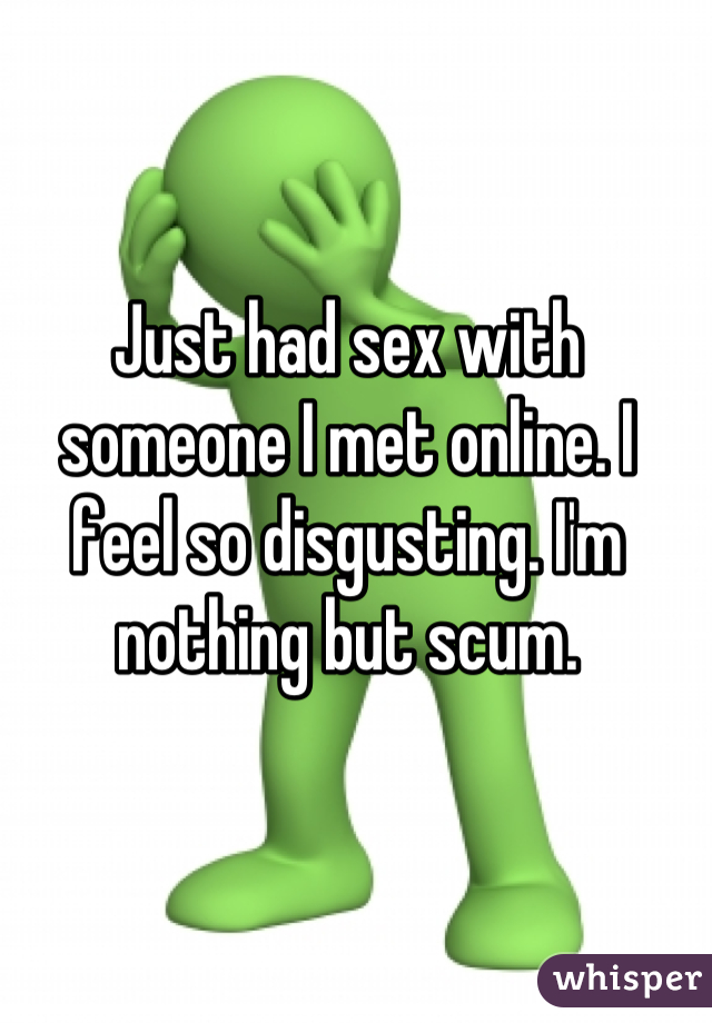 Just had sex with someone I met online. I feel so disgusting. I'm nothing but scum.