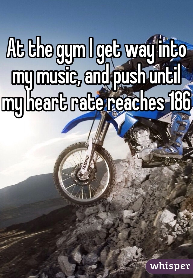 At the gym I get way into my music, and push until my heart rate reaches 186