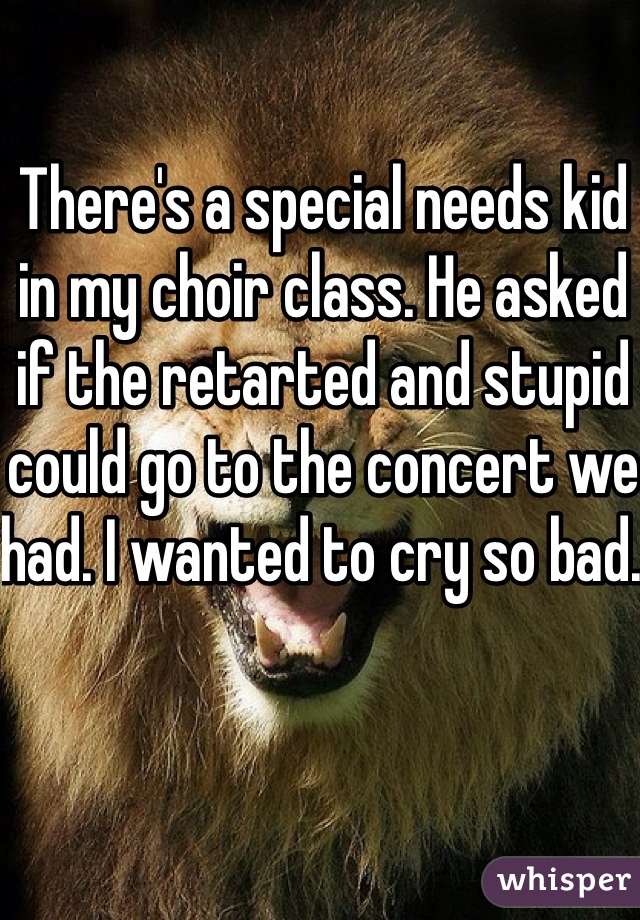 There's a special needs kid in my choir class. He asked if the retarted and stupid could go to the concert we had. I wanted to cry so bad. 