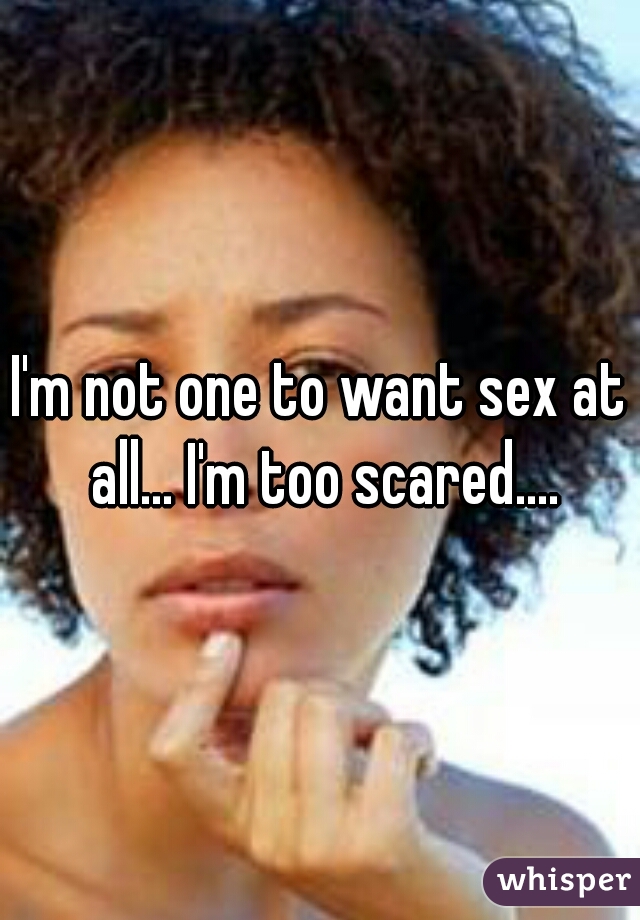 I'm not one to want sex at all... I'm too scared....