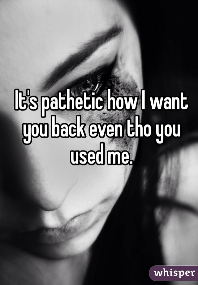 It's pathetic how I want you back even tho you used me. 