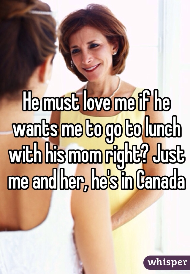 He must love me if he wants me to go to lunch with his mom right? Just me and her, he's in Canada 