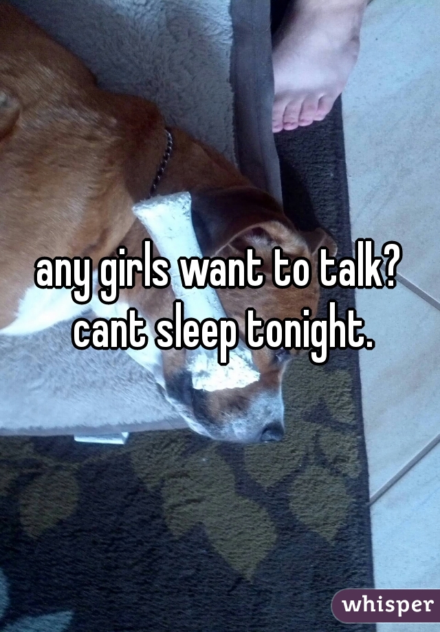 any girls want to talk? cant sleep tonight.