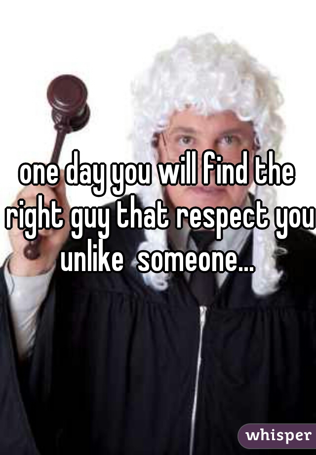 one day you will find the right guy that respect you unlike  someone... 