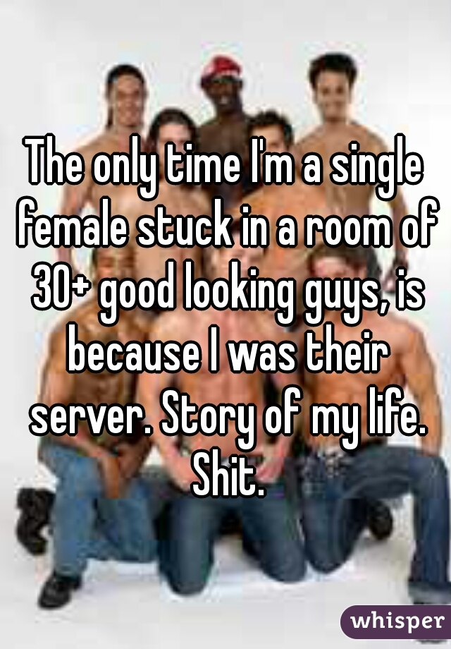 The only time I'm a single female stuck in a room of 30+ good looking guys, is because I was their server. Story of my life. Shit.