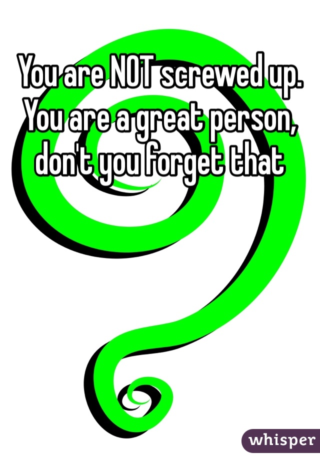 You are NOT screwed up. You are a great person, don't you forget that