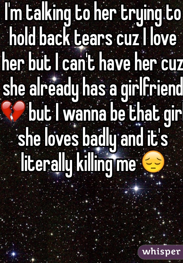 I'm talking to her trying to hold back tears cuz I love her but I can't have her cuz she already has a girlfriend 💔 but I wanna be that girl she loves badly and it's literally killing me 😔