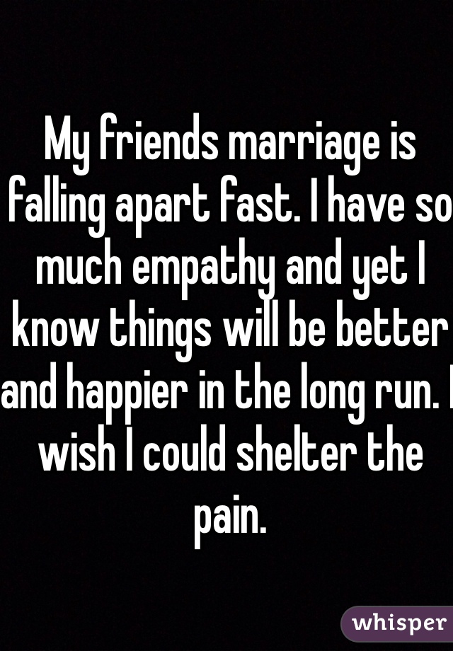 My friends marriage is falling apart fast. I have so much empathy and yet I know things will be better and happier in the long run. I wish I could shelter the pain. 
