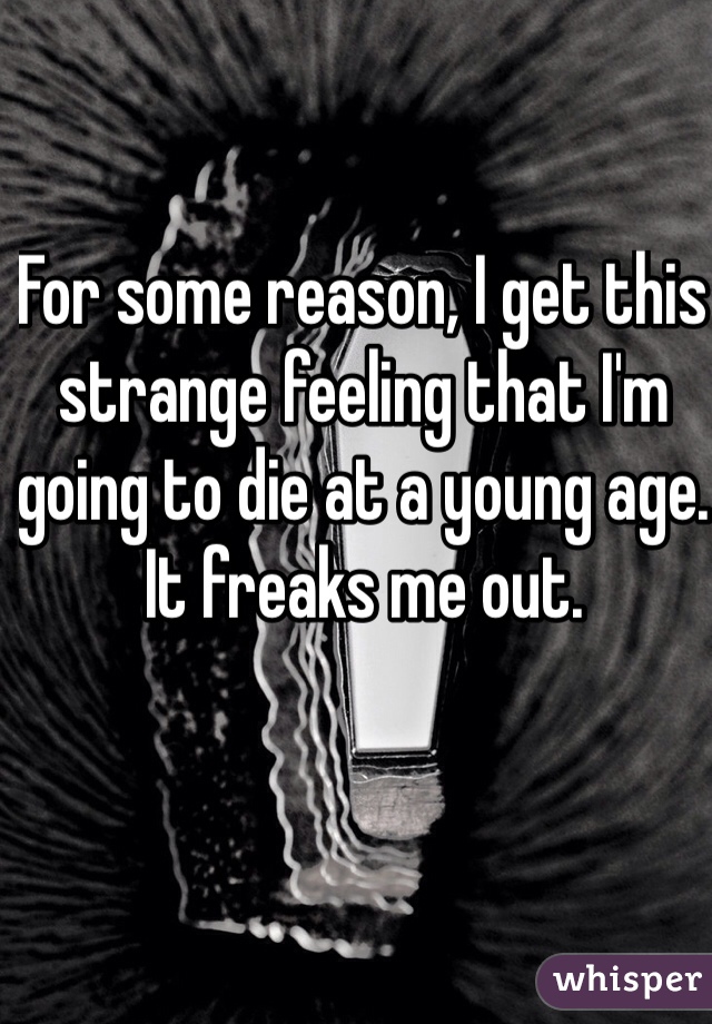 For some reason, I get this strange feeling that I'm going to die at a young age. It freaks me out.