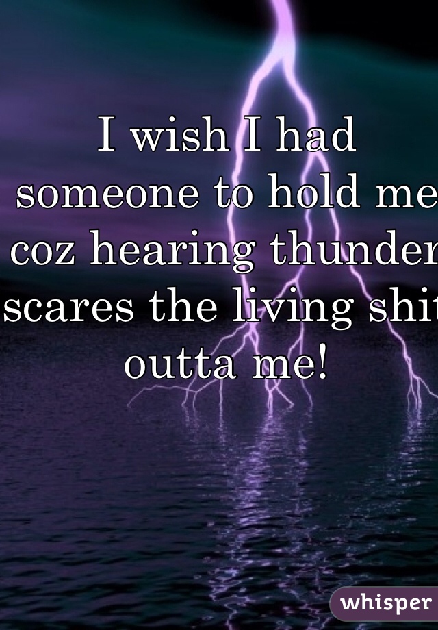 I wish I had someone to hold me coz hearing thunder scares the living shit outta me!
