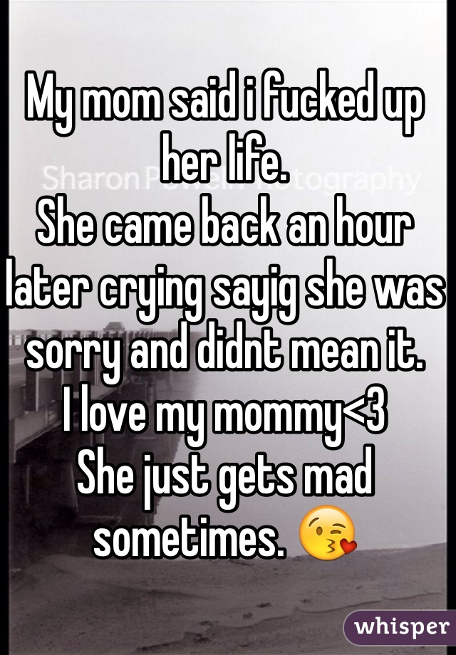 My mom said i fucked up her life.
She came back an hour later crying sayig she was sorry and didnt mean it.
I love my mommy<3
She just gets mad sometimes. 😘
