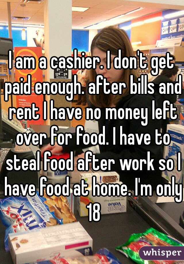 I am a cashier. I don't get paid enough. after bills and rent I have no money left over for food. I have to steal food after work so I have food at home. I'm only 18
