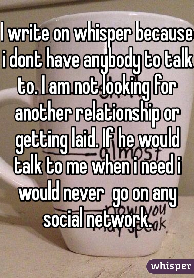 I write on whisper because i dont have anybody to talk to. I am not looking for another relationship or getting laid. If he would talk to me when i need i would never  go on any social network.