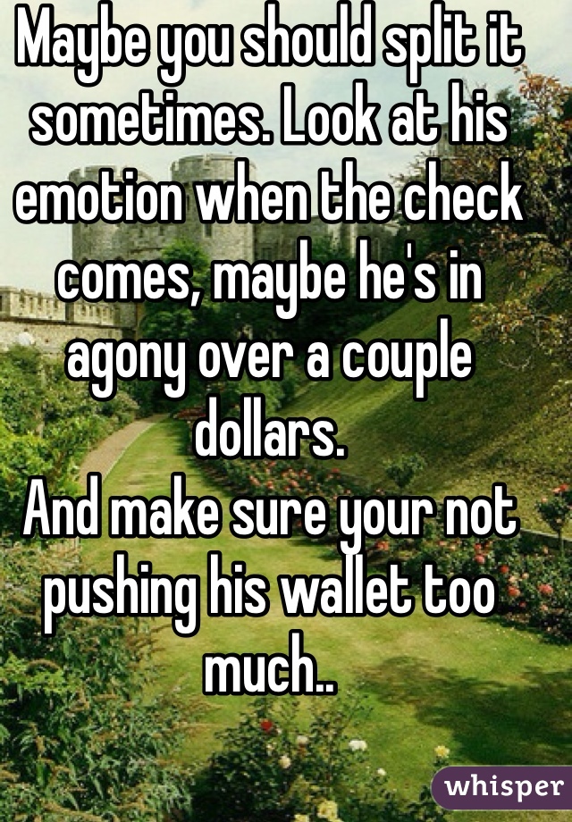 Maybe you should split it sometimes. Look at his emotion when the check comes, maybe he's in agony over a couple dollars. 
And make sure your not pushing his wallet too much..