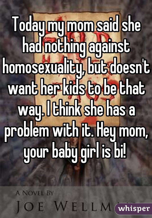Today my mom said she had nothing against homosexuality, but doesn't want her kids to be that way. I think she has a problem with it. Hey mom, your baby girl is bi! 