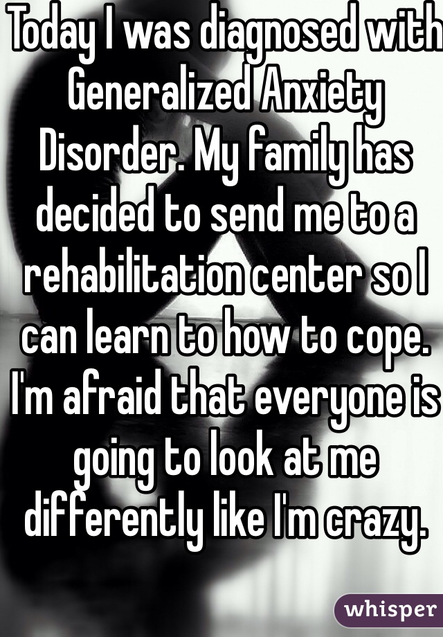 Today I was diagnosed with Generalized Anxiety Disorder. My family has decided to send me to a rehabilitation center so I can learn to how to cope. I'm afraid that everyone is going to look at me differently like I'm crazy.