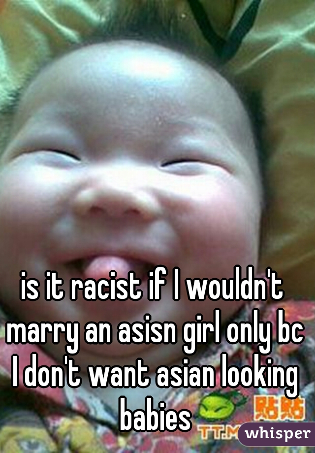 is it racist if I wouldn't marry an asisn girl only bc I don't want asian looking babies