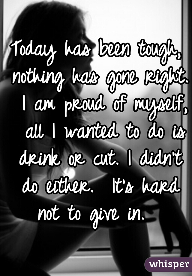 Today has been tough, nothing has gone right.  I am proud of myself,  all I wanted to do is drink or cut. I didn't do either.  It's hard not to give in.  