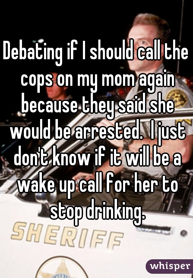 Debating if I should call the cops on my mom again because they said she would be arrested.  I just don't know if it will be a wake up call for her to stop drinking.