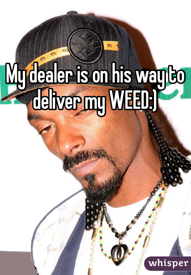My dealer is on his way to deliver my WEED:) 