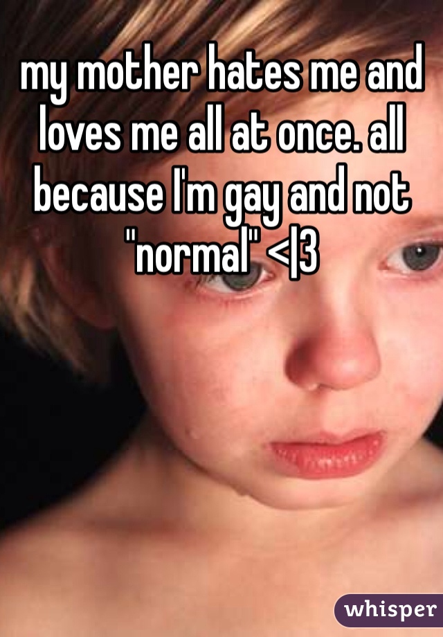 my mother hates me and loves me all at once. all because I'm gay and not "normal" <|3