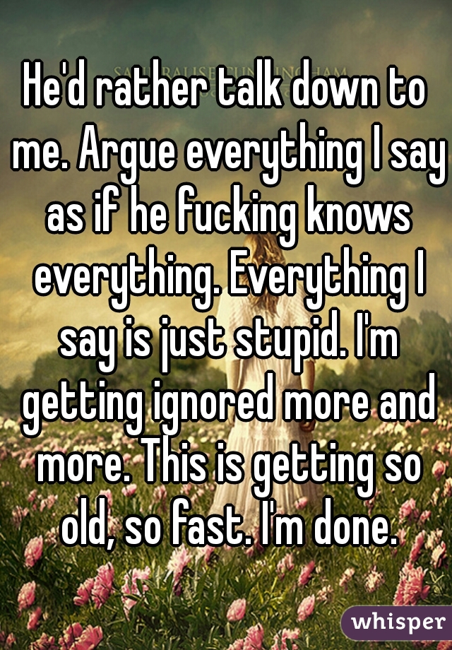 He'd rather talk down to me. Argue everything I say as if he fucking knows everything. Everything I say is just stupid. I'm getting ignored more and more. This is getting so old, so fast. I'm done.
