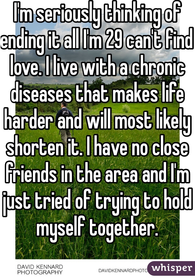 I'm seriously thinking of ending it all I'm 29 can't find love. I live with a chronic diseases that makes life harder and will most likely shorten it. I have no close friends in the area and I'm just tried of trying to hold myself together. 