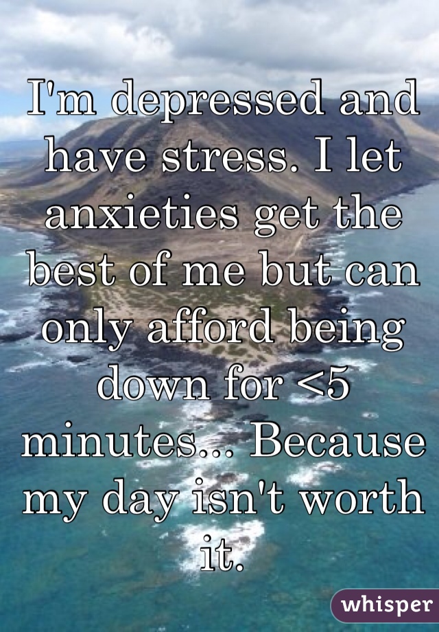 I'm depressed and have stress. I let anxieties get the best of me but can only afford being down for <5 minutes... Because my day isn't worth it. 