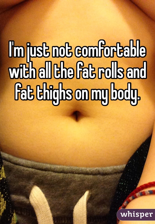 I'm just not comfortable with all the fat rolls and fat thighs on my body.