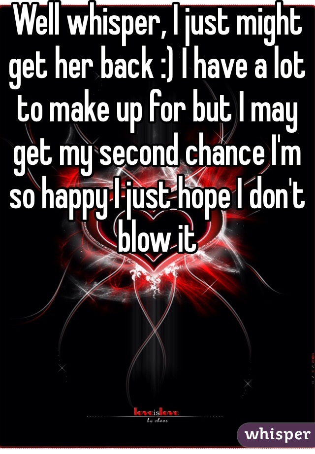 Well whisper, I just might get her back :) I have a lot to make up for but I may get my second chance I'm so happy I just hope I don't blow it