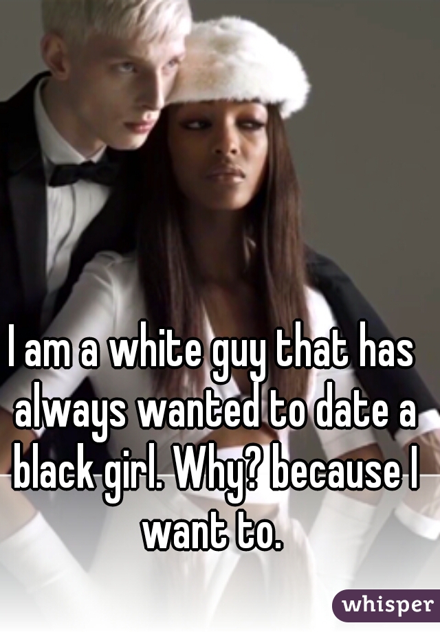 I am a white guy that has always wanted to date a black girl. Why? because I want to. 