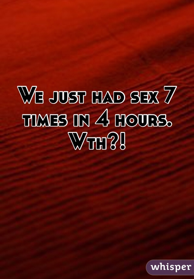 We just had sex 7 times in 4 hours. Wth?!