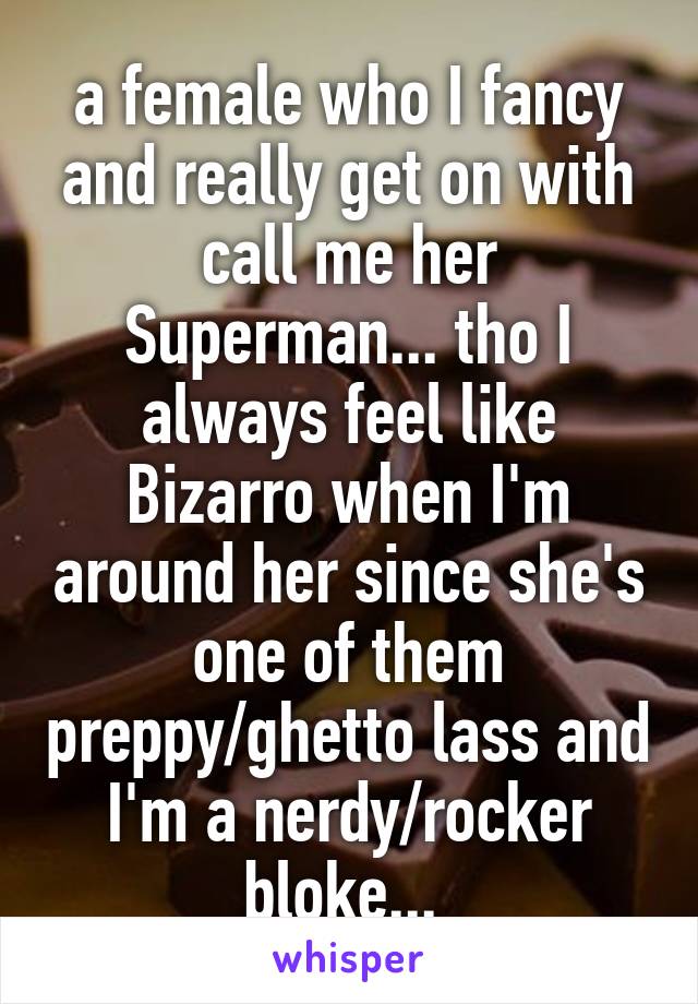 a female who I fancy and really get on with call me her Superman... tho I always feel like Bizarro when I'm around her since she's one of them preppy/ghetto lass and I'm a nerdy/rocker bloke... 