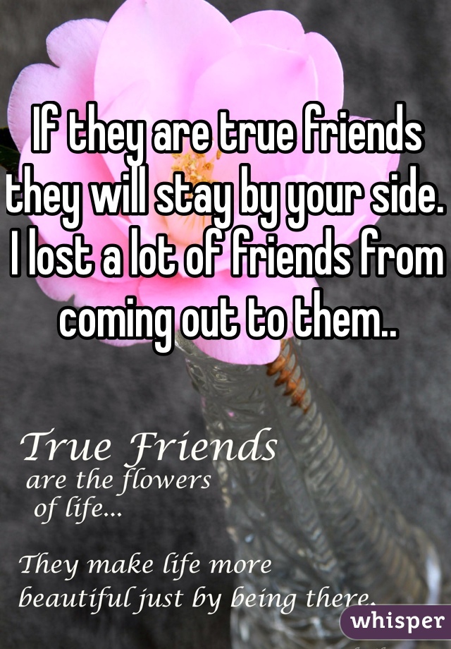 If they are true friends they will stay by your side. I lost a lot of friends from coming out to them..