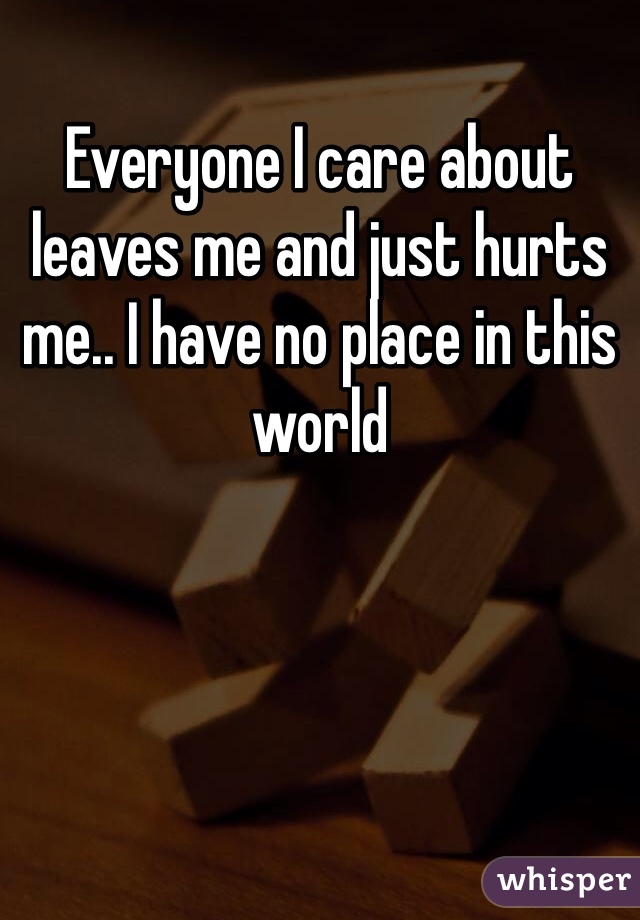 Everyone I care about leaves me and just hurts me.. I have no place in this world