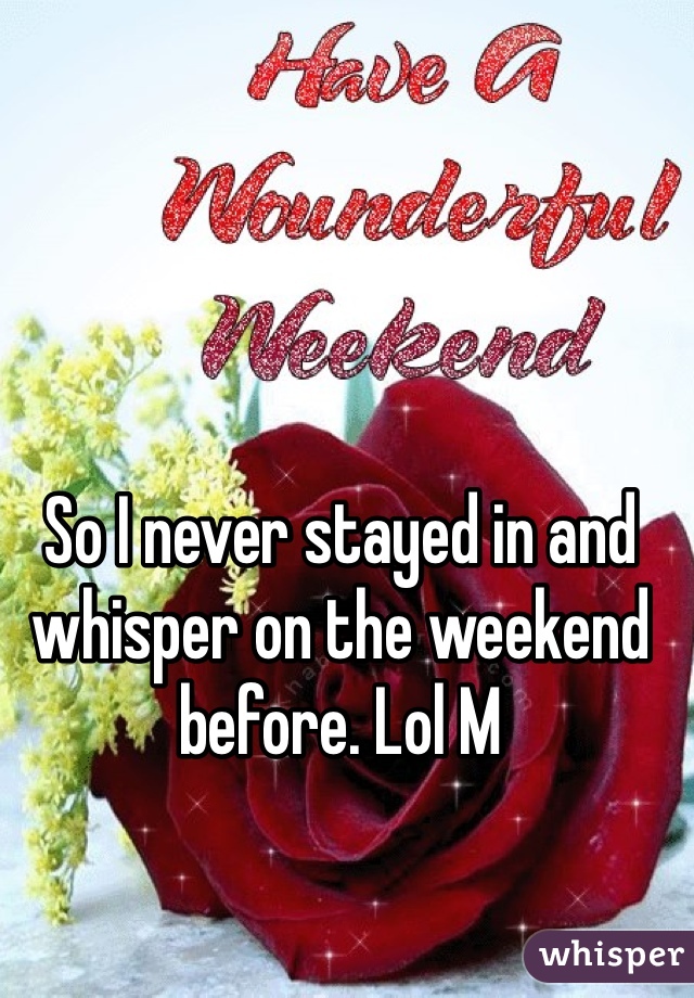 So I never stayed in and whisper on the weekend before. Lol M