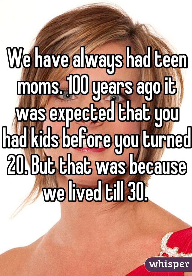 We have always had teen moms. 100 years ago it was expected that you had kids before you turned 20. But that was because we lived till 30. 