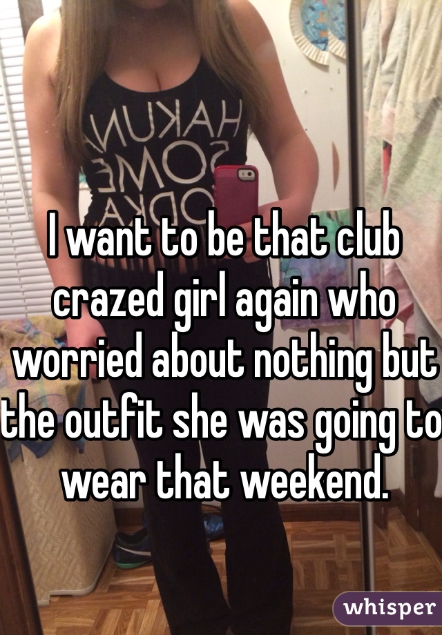 I want to be that club crazed girl again who worried about nothing but the outfit she was going to wear that weekend.
